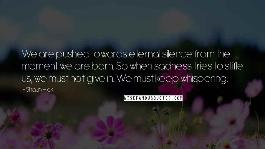 Shaun Hick Quotes: We are pushed towards eternal silence from the moment we are born. So when sadness tries to stifle us, we must not give in. We must keep whispering.