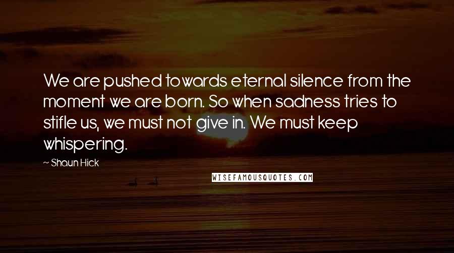 Shaun Hick Quotes: We are pushed towards eternal silence from the moment we are born. So when sadness tries to stifle us, we must not give in. We must keep whispering.