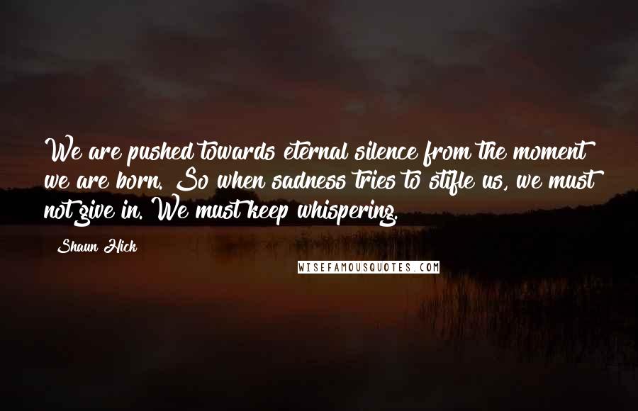 Shaun Hick Quotes: We are pushed towards eternal silence from the moment we are born. So when sadness tries to stifle us, we must not give in. We must keep whispering.