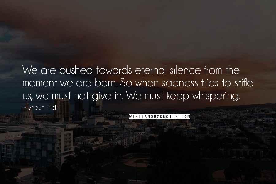 Shaun Hick Quotes: We are pushed towards eternal silence from the moment we are born. So when sadness tries to stifle us, we must not give in. We must keep whispering.