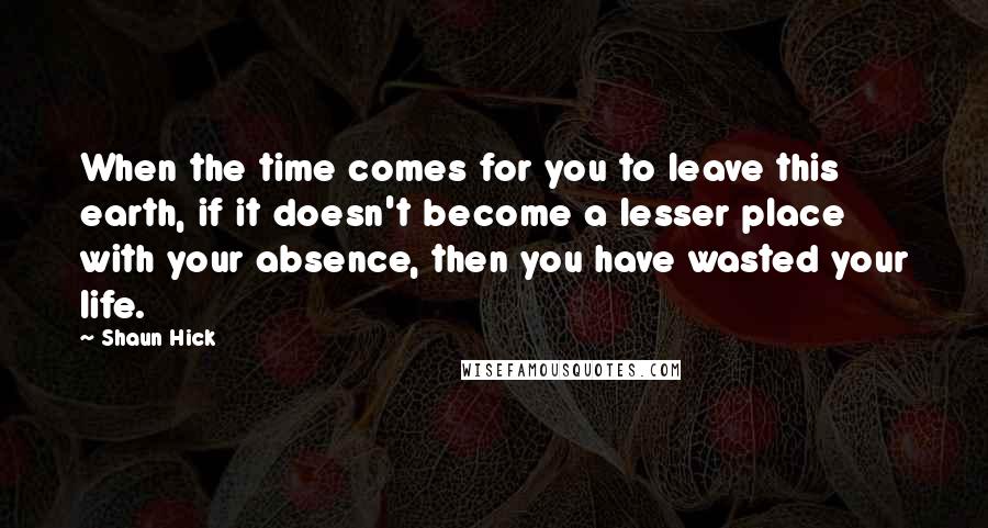 Shaun Hick Quotes: When the time comes for you to leave this earth, if it doesn't become a lesser place with your absence, then you have wasted your life.