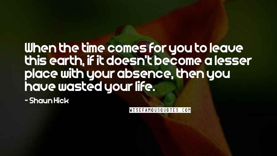 Shaun Hick Quotes: When the time comes for you to leave this earth, if it doesn't become a lesser place with your absence, then you have wasted your life.