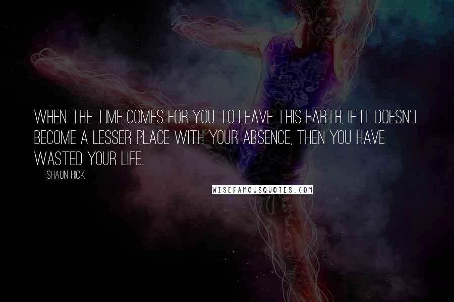 Shaun Hick Quotes: When the time comes for you to leave this earth, if it doesn't become a lesser place with your absence, then you have wasted your life.