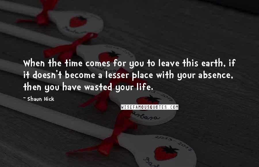 Shaun Hick Quotes: When the time comes for you to leave this earth, if it doesn't become a lesser place with your absence, then you have wasted your life.