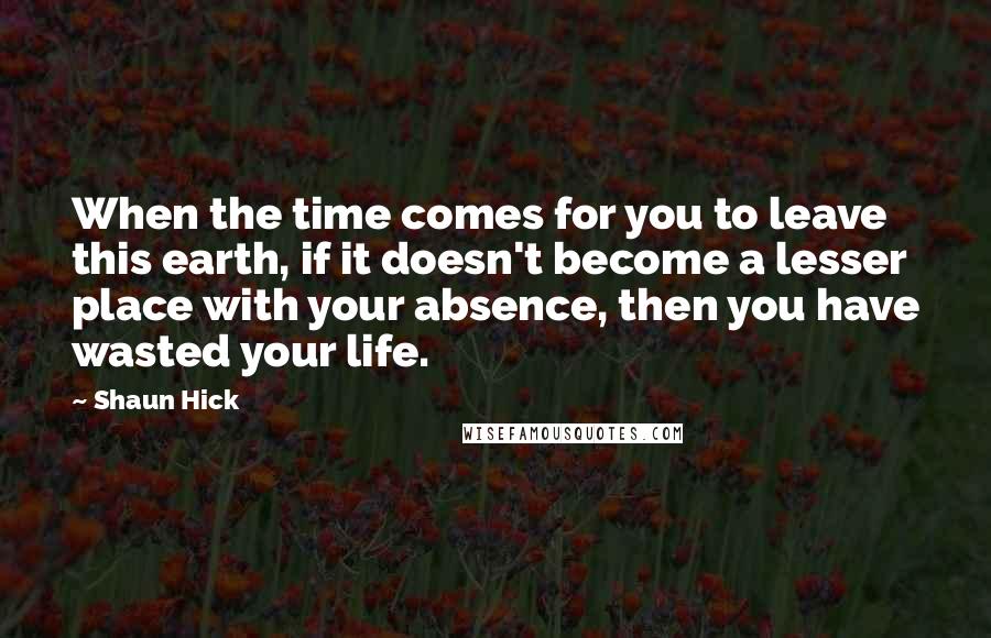 Shaun Hick Quotes: When the time comes for you to leave this earth, if it doesn't become a lesser place with your absence, then you have wasted your life.
