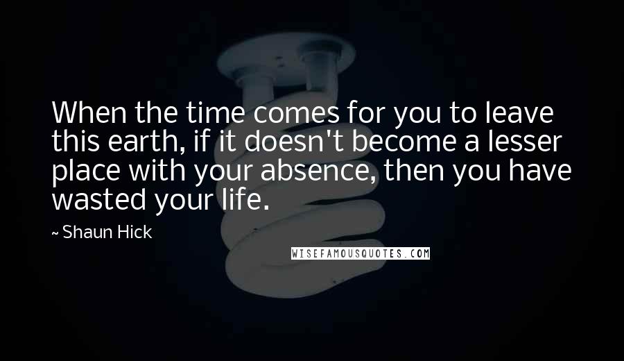 Shaun Hick Quotes: When the time comes for you to leave this earth, if it doesn't become a lesser place with your absence, then you have wasted your life.