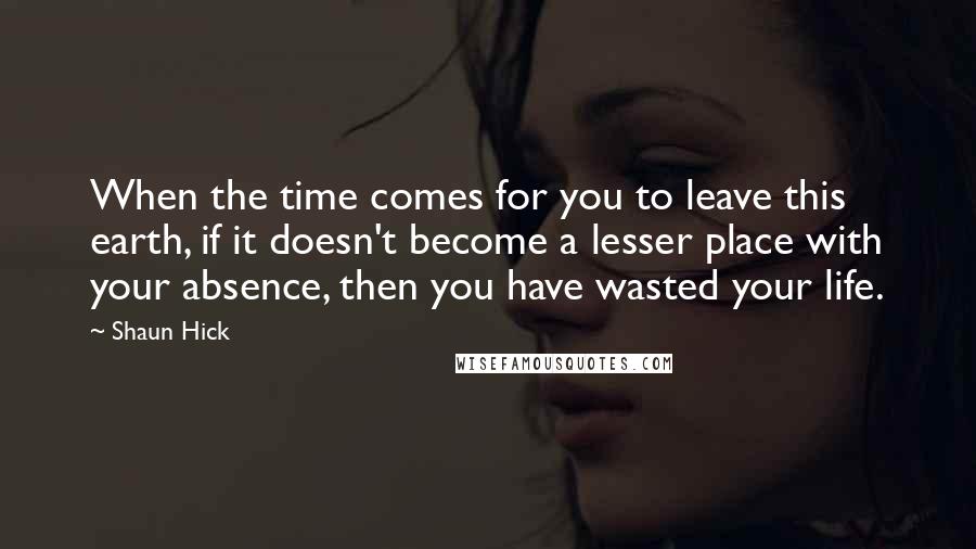 Shaun Hick Quotes: When the time comes for you to leave this earth, if it doesn't become a lesser place with your absence, then you have wasted your life.