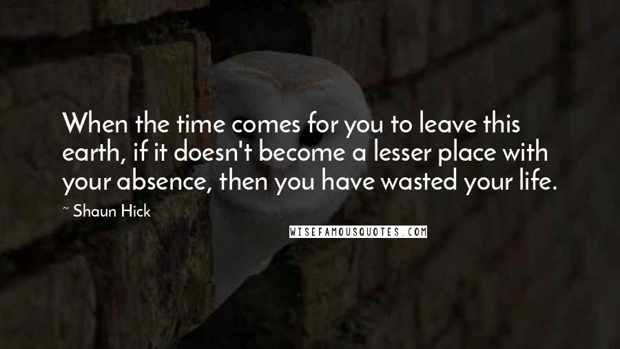 Shaun Hick Quotes: When the time comes for you to leave this earth, if it doesn't become a lesser place with your absence, then you have wasted your life.