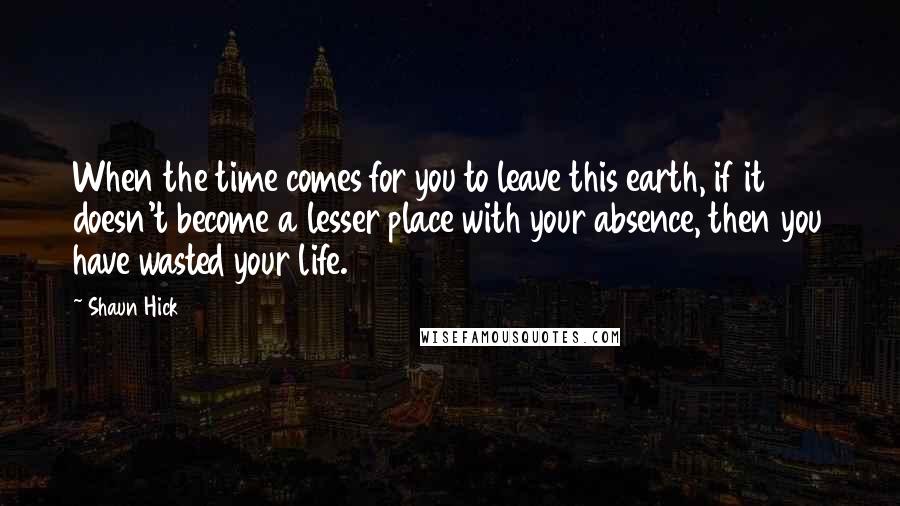 Shaun Hick Quotes: When the time comes for you to leave this earth, if it doesn't become a lesser place with your absence, then you have wasted your life.