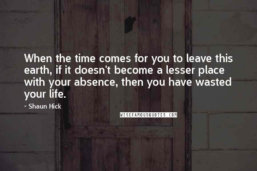 Shaun Hick Quotes: When the time comes for you to leave this earth, if it doesn't become a lesser place with your absence, then you have wasted your life.