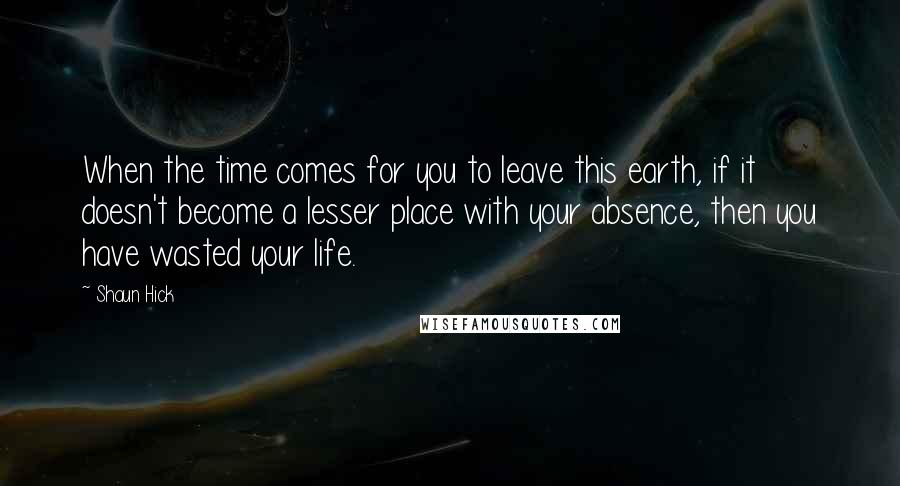 Shaun Hick Quotes: When the time comes for you to leave this earth, if it doesn't become a lesser place with your absence, then you have wasted your life.