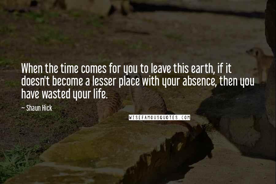 Shaun Hick Quotes: When the time comes for you to leave this earth, if it doesn't become a lesser place with your absence, then you have wasted your life.