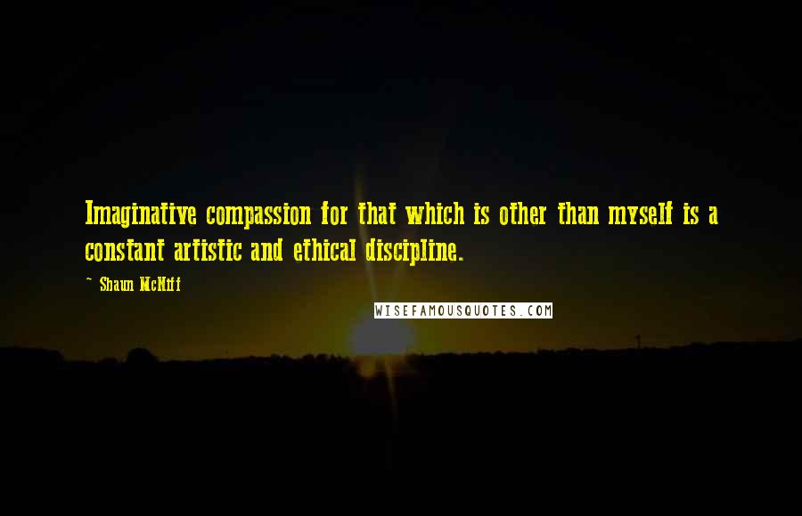 Shaun McNiff Quotes: Imaginative compassion for that which is other than myself is a constant artistic and ethical discipline.