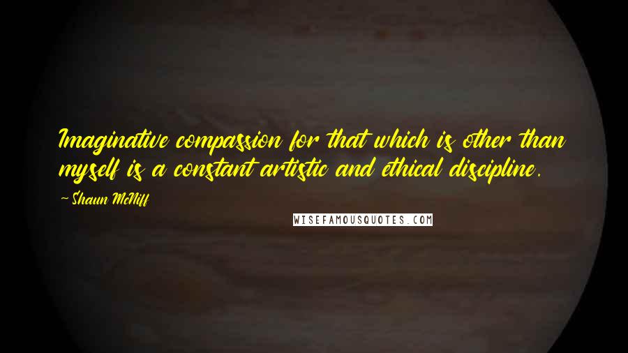 Shaun McNiff Quotes: Imaginative compassion for that which is other than myself is a constant artistic and ethical discipline.