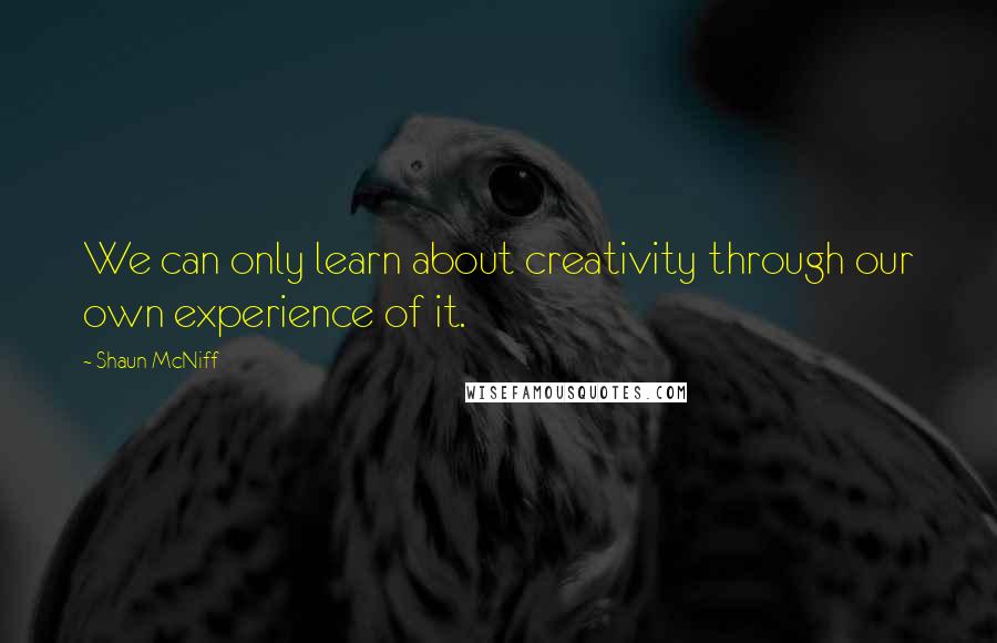 Shaun McNiff Quotes: We can only learn about creativity through our own experience of it.