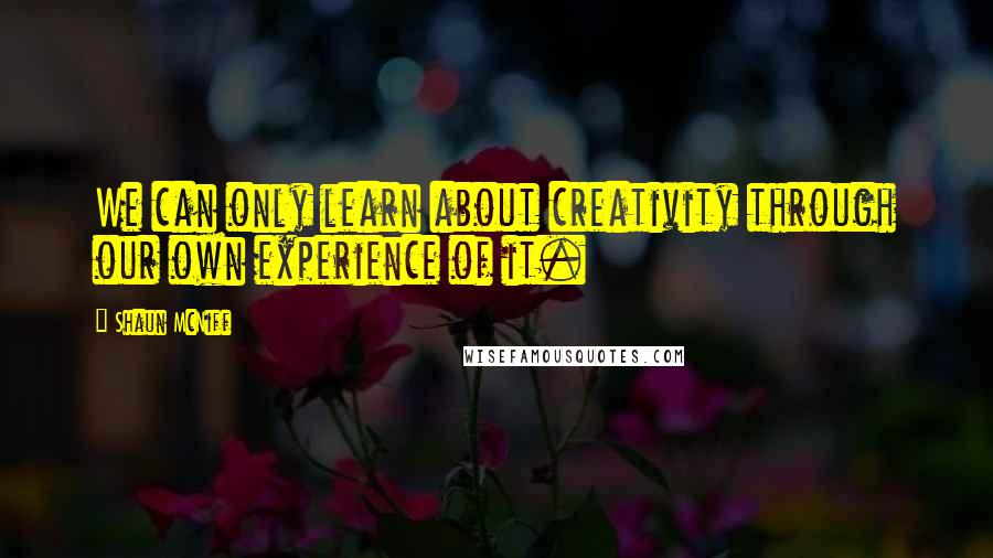 Shaun McNiff Quotes: We can only learn about creativity through our own experience of it.