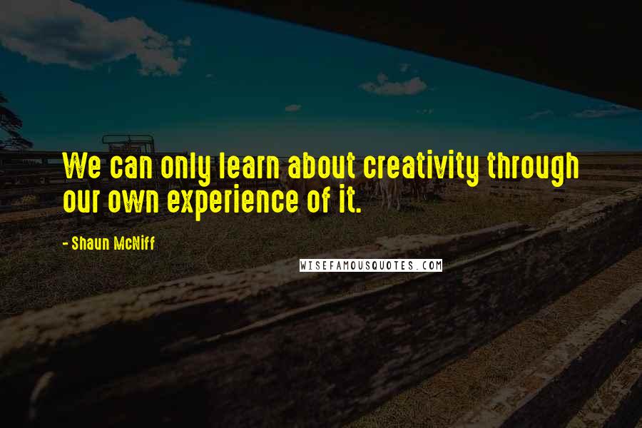 Shaun McNiff Quotes: We can only learn about creativity through our own experience of it.