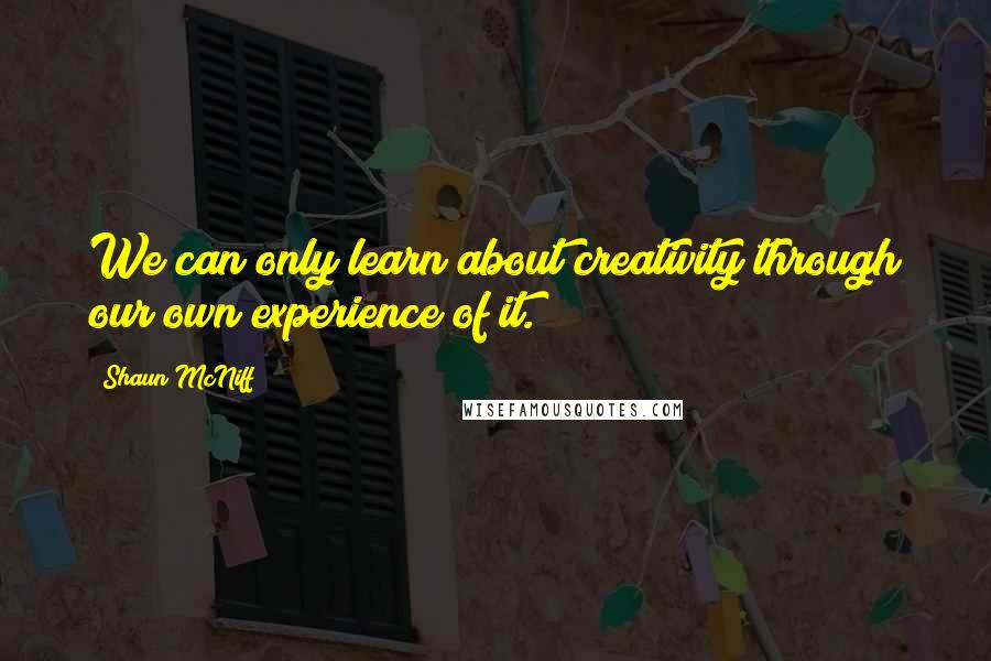 Shaun McNiff Quotes: We can only learn about creativity through our own experience of it.