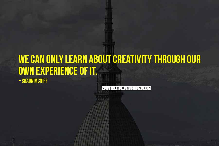 Shaun McNiff Quotes: We can only learn about creativity through our own experience of it.