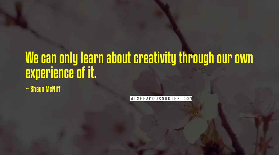 Shaun McNiff Quotes: We can only learn about creativity through our own experience of it.