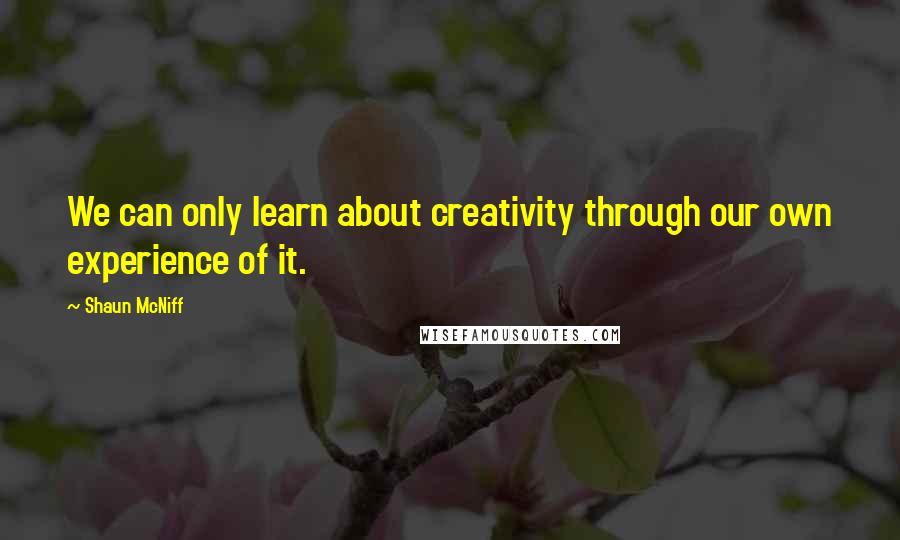 Shaun McNiff Quotes: We can only learn about creativity through our own experience of it.