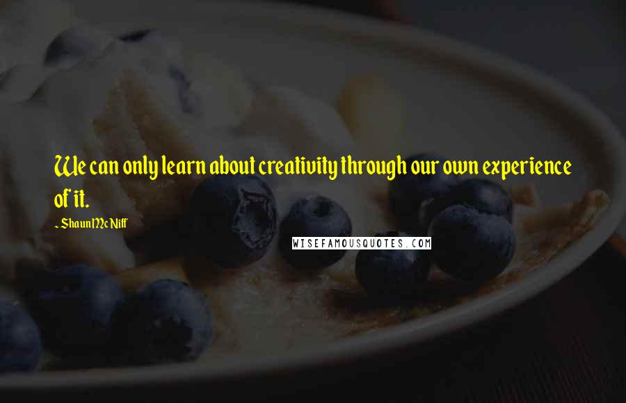 Shaun McNiff Quotes: We can only learn about creativity through our own experience of it.