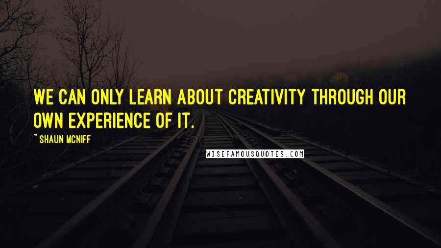 Shaun McNiff Quotes: We can only learn about creativity through our own experience of it.