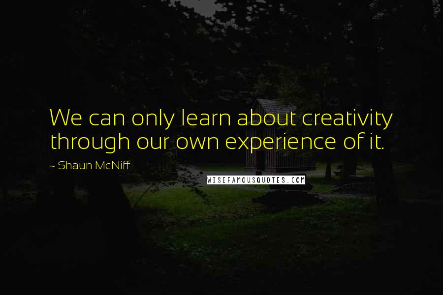 Shaun McNiff Quotes: We can only learn about creativity through our own experience of it.