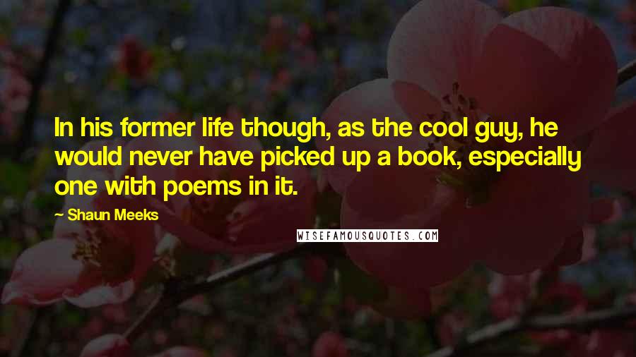 Shaun Meeks Quotes: In his former life though, as the cool guy, he would never have picked up a book, especially one with poems in it.