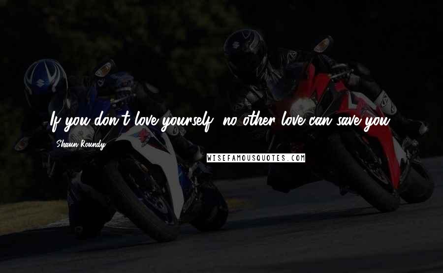 Shaun Roundy Quotes: If you don't love yourself, no other love can save you.