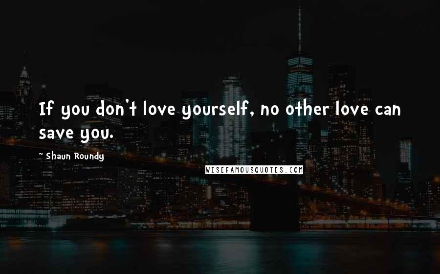 Shaun Roundy Quotes: If you don't love yourself, no other love can save you.