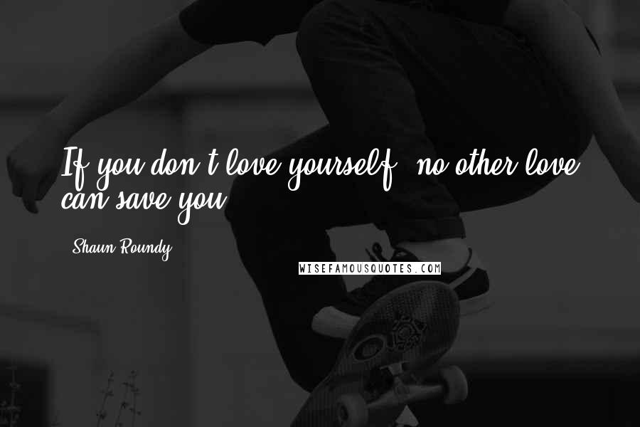 Shaun Roundy Quotes: If you don't love yourself, no other love can save you.