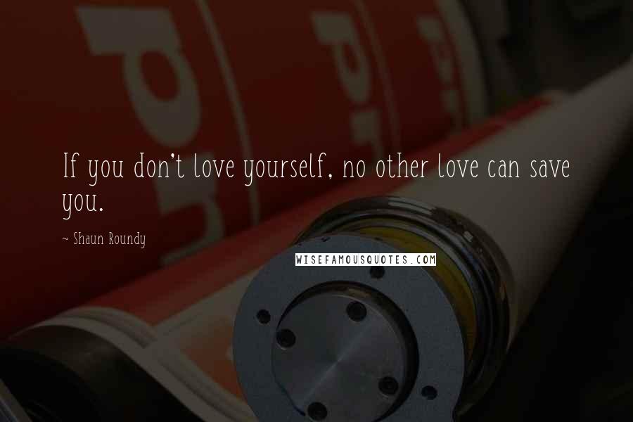 Shaun Roundy Quotes: If you don't love yourself, no other love can save you.