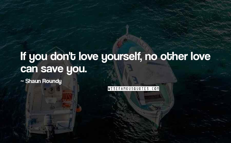 Shaun Roundy Quotes: If you don't love yourself, no other love can save you.