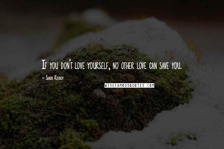 Shaun Roundy Quotes: If you don't love yourself, no other love can save you.