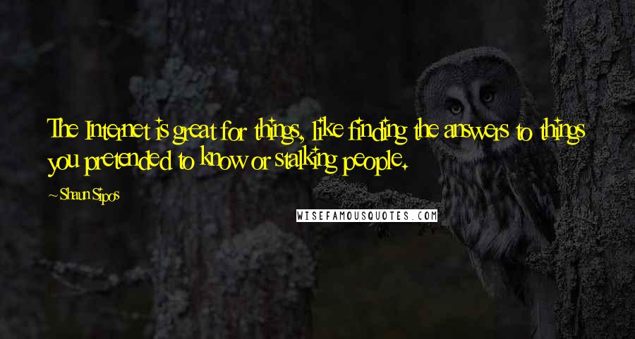 Shaun Sipos Quotes: The Internet is great for things, like finding the answers to things you pretended to know or stalking people.