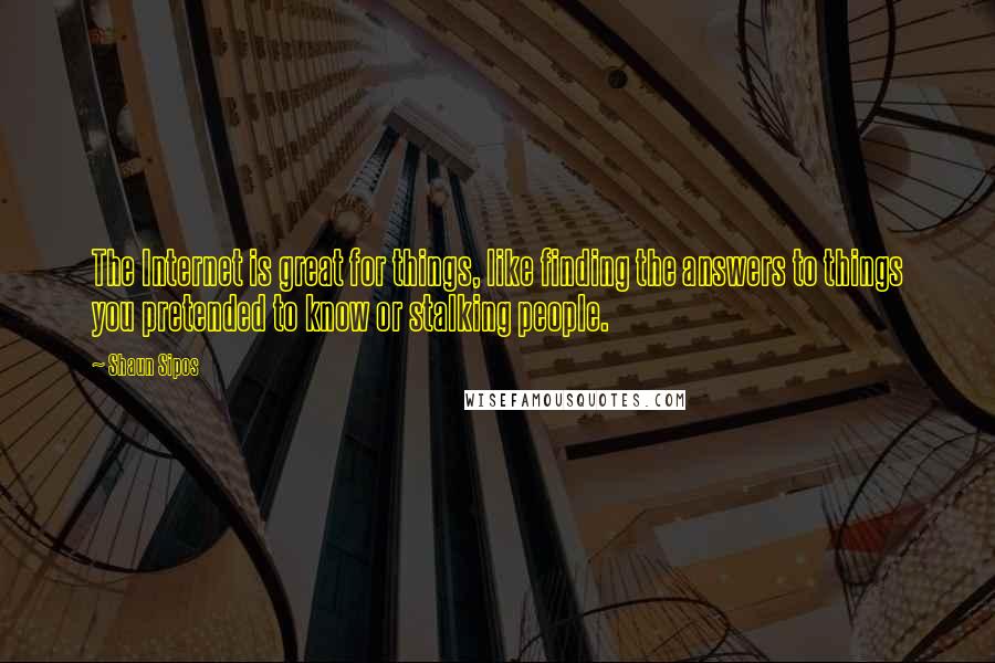 Shaun Sipos Quotes: The Internet is great for things, like finding the answers to things you pretended to know or stalking people.