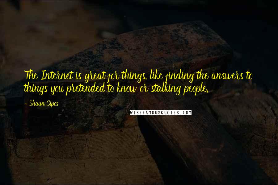 Shaun Sipos Quotes: The Internet is great for things, like finding the answers to things you pretended to know or stalking people.