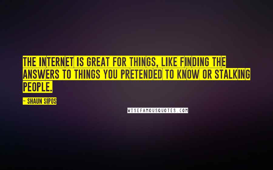 Shaun Sipos Quotes: The Internet is great for things, like finding the answers to things you pretended to know or stalking people.