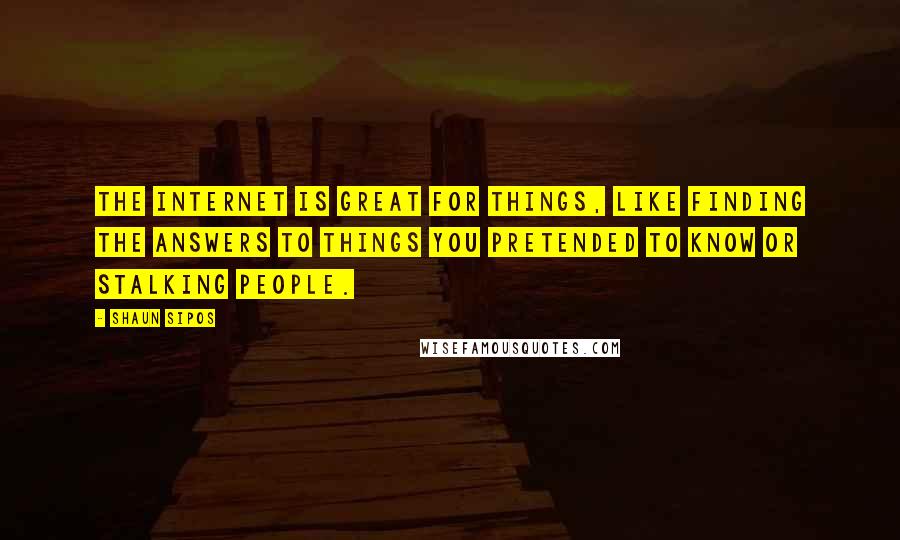 Shaun Sipos Quotes: The Internet is great for things, like finding the answers to things you pretended to know or stalking people.