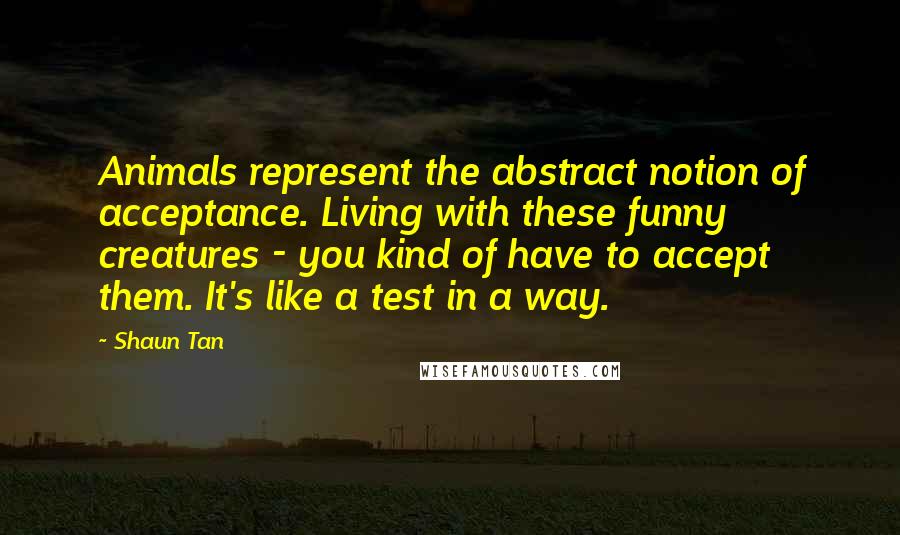 Shaun Tan Quotes: Animals represent the abstract notion of acceptance. Living with these funny creatures - you kind of have to accept them. It's like a test in a way.