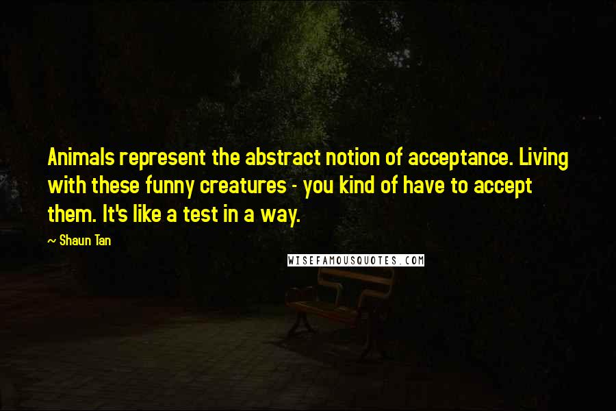 Shaun Tan Quotes: Animals represent the abstract notion of acceptance. Living with these funny creatures - you kind of have to accept them. It's like a test in a way.