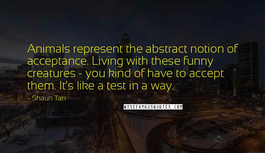 Shaun Tan Quotes: Animals represent the abstract notion of acceptance. Living with these funny creatures - you kind of have to accept them. It's like a test in a way.