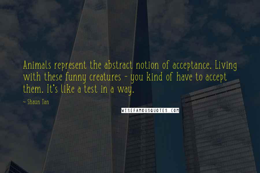 Shaun Tan Quotes: Animals represent the abstract notion of acceptance. Living with these funny creatures - you kind of have to accept them. It's like a test in a way.