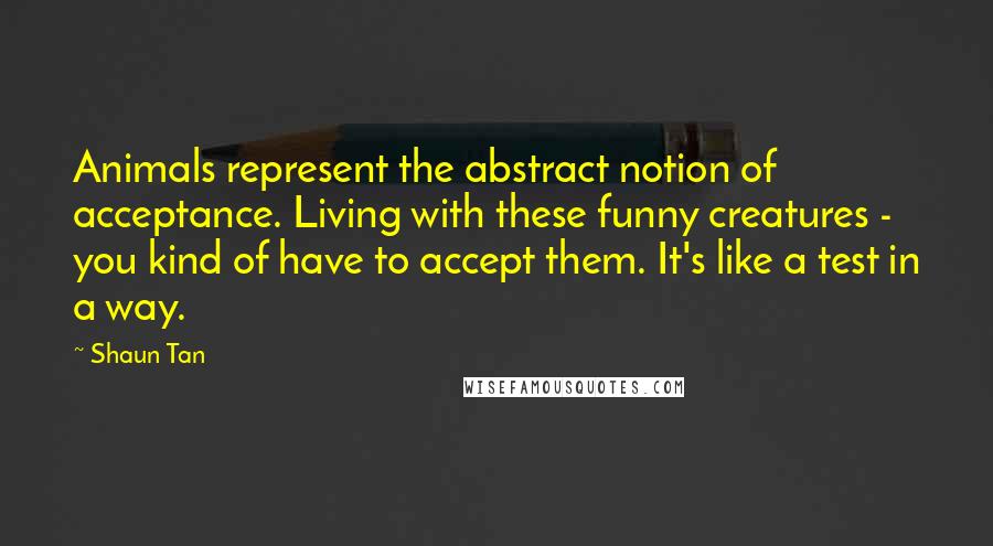 Shaun Tan Quotes: Animals represent the abstract notion of acceptance. Living with these funny creatures - you kind of have to accept them. It's like a test in a way.