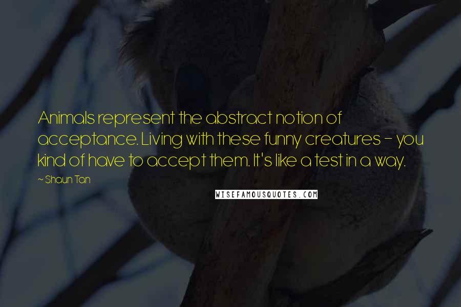 Shaun Tan Quotes: Animals represent the abstract notion of acceptance. Living with these funny creatures - you kind of have to accept them. It's like a test in a way.