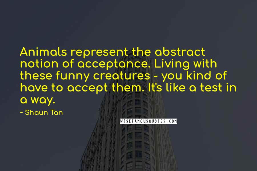 Shaun Tan Quotes: Animals represent the abstract notion of acceptance. Living with these funny creatures - you kind of have to accept them. It's like a test in a way.