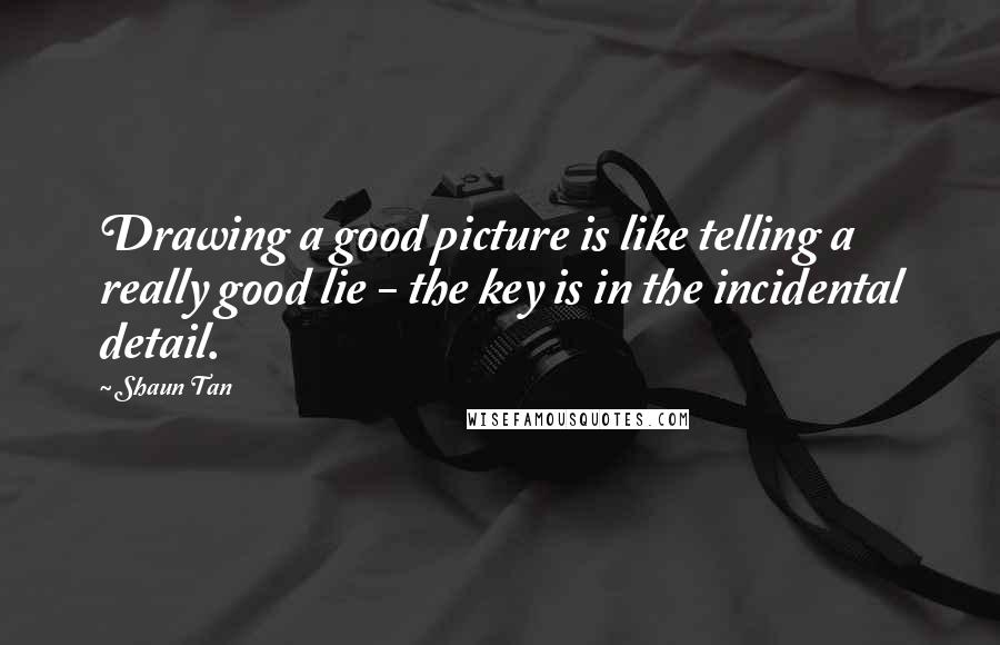 Shaun Tan Quotes: Drawing a good picture is like telling a really good lie - the key is in the incidental detail.