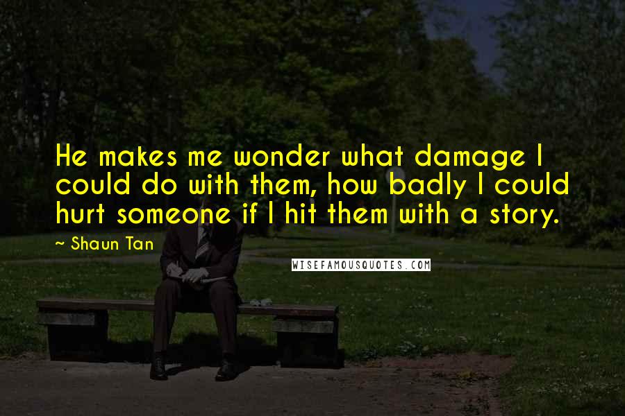 Shaun Tan Quotes: He makes me wonder what damage I could do with them, how badly I could hurt someone if I hit them with a story.