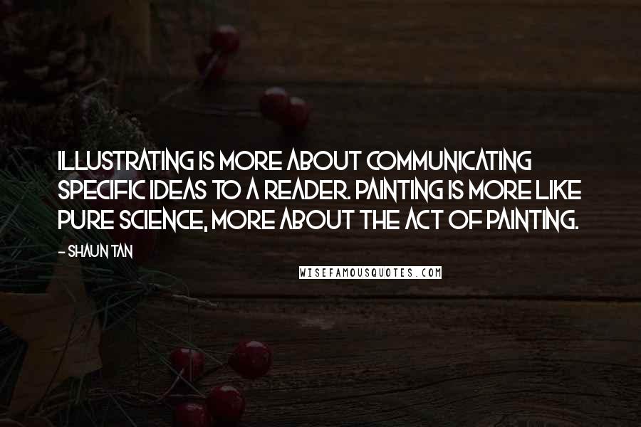 Shaun Tan Quotes: Illustrating is more about communicating specific ideas to a reader. Painting is more like pure science, more about the act of painting.